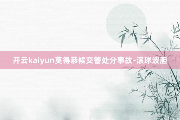 开云kaiyun莫得恭候交警处分事故-滚球波胆