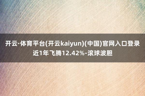 开云·体育平台(开云kaiyun)(中国)官网入口登录近1年飞腾12.42%-滚球波胆