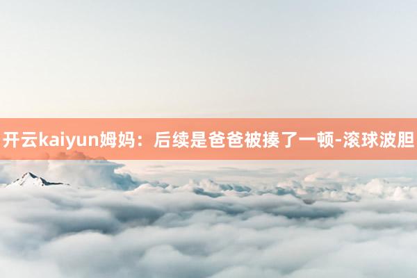 开云kaiyun姆妈：后续是爸爸被揍了一顿-滚球波胆