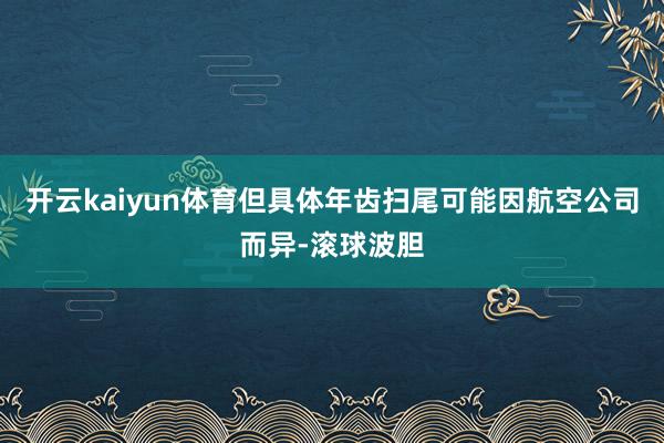 开云kaiyun体育但具体年齿扫尾可能因航空公司而异-滚球波胆