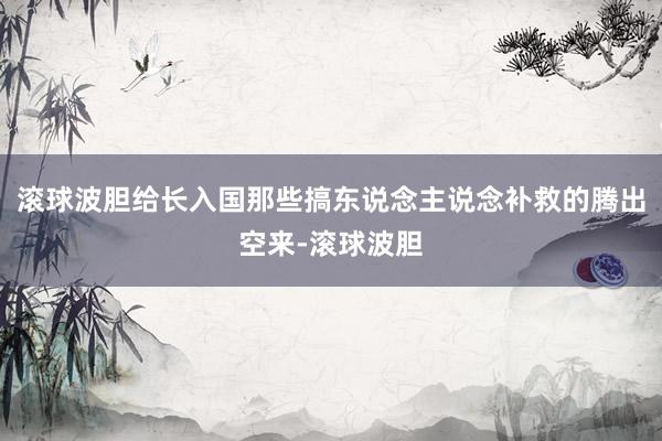 滚球波胆给长入国那些搞东说念主说念补救的腾出空来-滚球波胆