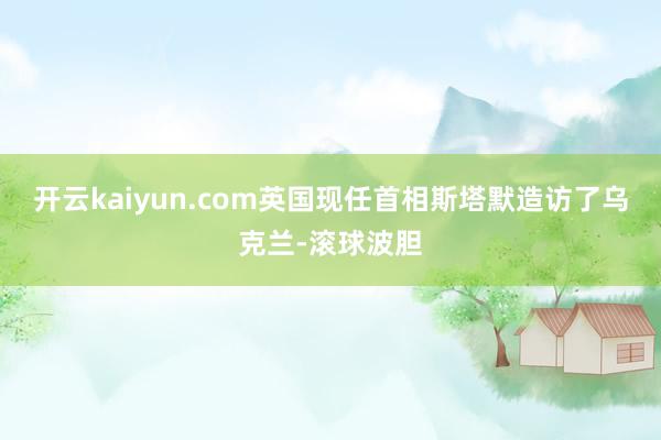 开云kaiyun.com英国现任首相斯塔默造访了乌克兰-滚球波胆