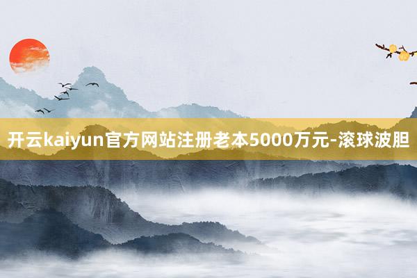 开云kaiyun官方网站注册老本5000万元-滚球波胆