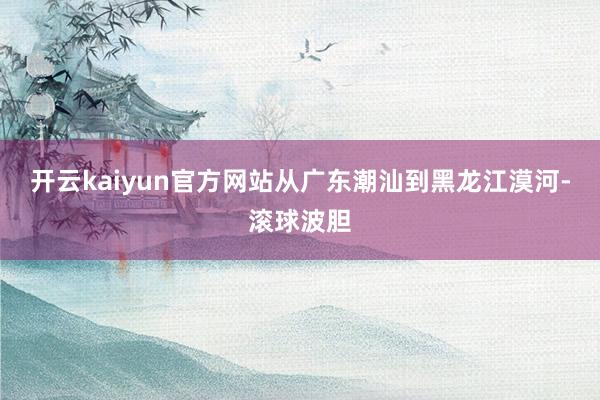 开云kaiyun官方网站从广东潮汕到黑龙江漠河-滚球波胆