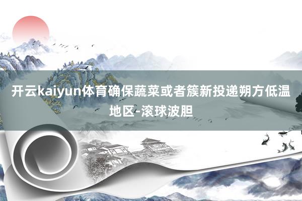 开云kaiyun体育确保蔬菜或者簇新投递朔方低温地区-滚球波胆