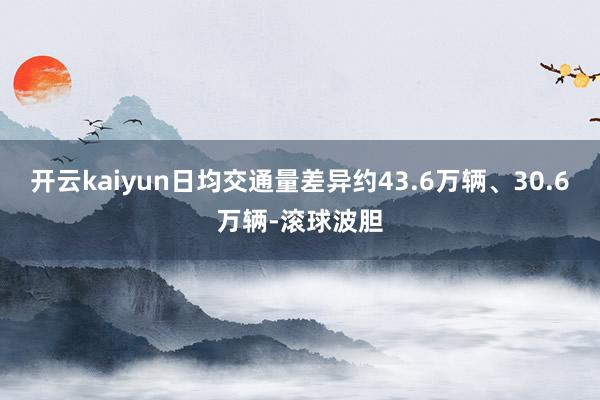 开云kaiyun日均交通量差异约43.6万辆、30.6万辆-滚球波胆