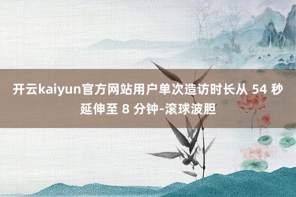 开云kaiyun官方网站用户单次造访时长从 54 秒延伸至 8 分钟-滚球波胆