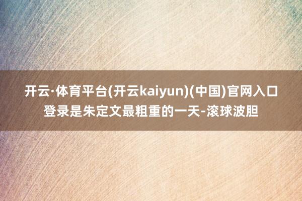 开云·体育平台(开云kaiyun)(中国)官网入口登录是朱定文最粗重的一天-滚球波胆