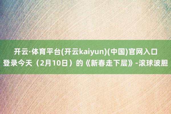 开云·体育平台(开云kaiyun)(中国)官网入口登录今天（2月10日）的《新春走下层》-滚球波胆