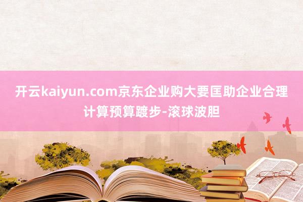 开云kaiyun.com京东企业购大要匡助企业合理计算预算踱步-滚球波胆