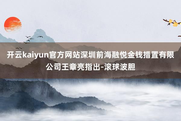 开云kaiyun官方网站深圳前海融悦金钱措置有限公司王章亮指出-滚球波胆