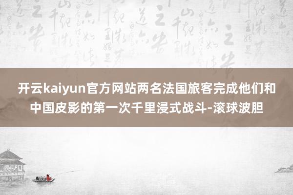 开云kaiyun官方网站两名法国旅客完成他们和中国皮影的第一次千里浸式战斗-滚球波胆