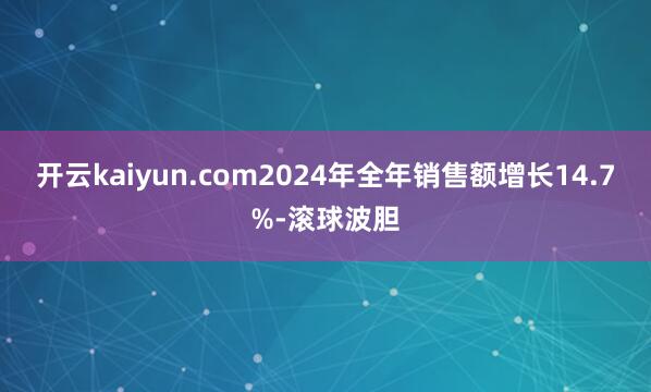开云kaiyun.com2024年全年销售额增长14.7%-滚球波胆
