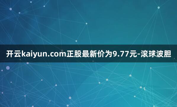 开云kaiyun.com正股最新价为9.77元-滚球波胆