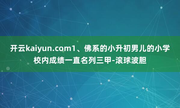 开云kaiyun.com1、佛系的小升初男儿的小学校内成绩一直名列三甲-滚球波胆