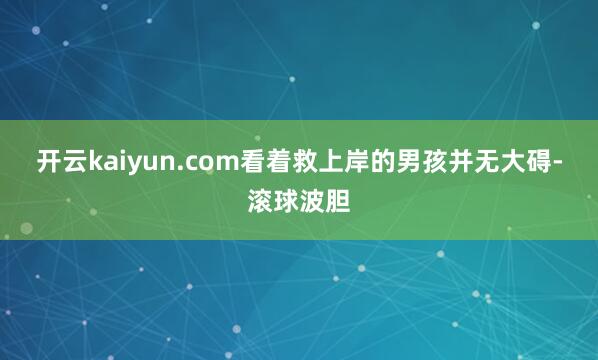 开云kaiyun.com　　看着救上岸的男孩并无大碍-滚球波胆