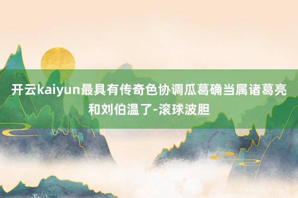 开云kaiyun最具有传奇色协调瓜葛确当属诸葛亮和刘伯温了-滚球波胆
