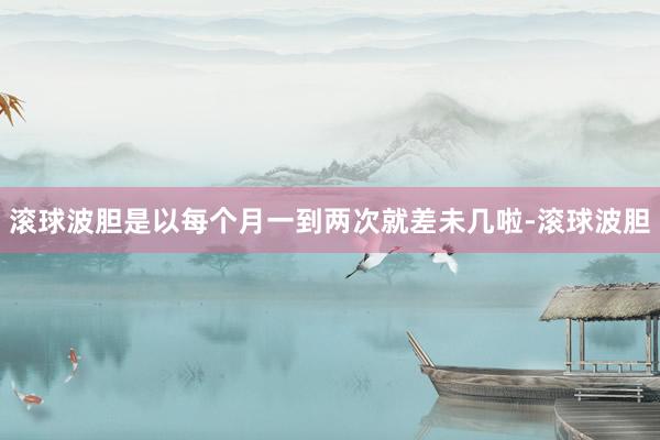 滚球波胆是以每个月一到两次就差未几啦-滚球波胆